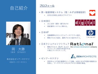 ⾃自⼰己紹介
• 第⼀一勧銀情報システム（現：みずほ情報総研）
• VOS3  COBOL＆MS-‑Cプログラマ
• ⽇日本DEC
• 主に⽣生保・損保・銀⾏行向けの
• 資産運⽤用システムに携わる。
• ⽇日本HP
• ⾦金融機関向けのシステムアーキテクチャ設計、
• 開発プロセス設計、運⽤用プロセス設計を⾏行う。
• ⽇日本ラショナルソフトウェア
• 開発プロセス（RUP）および
オブジェクト指向分析設計⼿手法
の導⼊入コンサルティング。
• ゼンアーキテクツ
• 2003年よりIT設計事務所として活動。お客さまのIT投資の最適化を
⽬目指し、アーキテクチャ中⼼心のプロセス改善を推進。
岡 ⼤大勝
（おか ひろまさ）
株式会社ゼンアーキテクツ
CEO/チーフアーキテクト
プロフィール
 