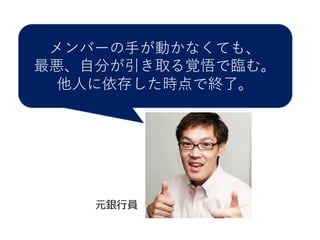 メンバーの⼿手が動かなくても、
最悪、⾃自分が引き取る覚悟で臨む。
他⼈人に依存した時点で終了。
元銀⾏行行員
 