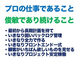 ・最初から長期計画を持て
・いきなり固いバックログ管理
・いきなり全力で作る
・いきなりフロントエンド一式
・顧客がいちばん欲しいものを見せる
・いきなりプロジェクト安定稼働
プロの仕事であること
俊敏であり続けること
 
