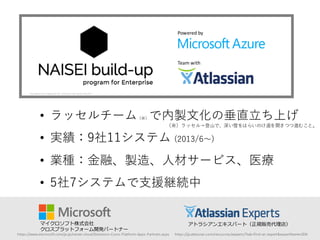 • ラッセルチーム（※）で内製⽂文化の垂直⽴立ち上げ
• 実績：9社11システム (2013/6〜～)
• 業種：⾦金融、製造、⼈人材サービス、医療
• 5社7システムで⽀支援継続中
Powered	
  by
Team	
  with
マイクロソフト株式会社
クロスプラットフォーム開発パートナー
アトラシアンエキスパート（正規販売代理理店）
https://www.microsoft.com/ja-­‐jp/server-­‐cloud/Solutions-­‐Cross-­‐Platform-­‐Apps-­‐Partners.aspx https://ja.atlassian.com/resources/experts/?tab=find-­‐an-­‐expert&expertName=ZEN
（※）ラッセル＝登⼭山で、深い雪をはらいのけ道を開きつつ進むこと。
 