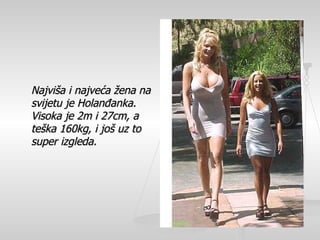 Najvi š a i najve ć a  ž ena na svijetu je Holan đ anka.  Visoka je 2m i 27cm, a te š ka 160kg, i jo š  uz to super izgleda.   