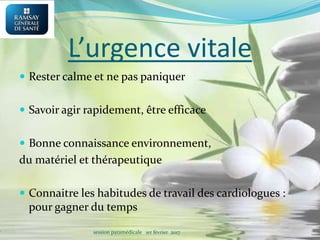 L’urgence vitale
 Rester calme et ne pas paniquer
 Savoir agir rapidement, être efficace
 Bonne connaissance environnement,
du matériel et thérapeutique
 Connaitre les habitudes de travail des cardiologues :
pour gagner du temps
session paramédicale 1er février 2017
 