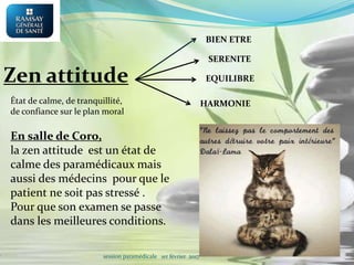 BIEN ETRE
SERENITE
EQUILIBRE
État de calme, de tranquillité,
de confiance sur le plan moral
Zen attitude
HARMONIE
En salle de Coro,
la zen attitude est un état de
calme des paramédicaux mais
aussi des médecins pour que le
patient ne soit pas stressé .
Pour que son examen se passe
dans les meilleures conditions.
session paramédicale 1er février 2017
 