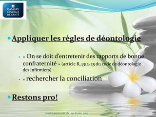 Appliquer les règles de déontologie
 « On se doit d’entretenir des rapports de bonne
confraternité » (article R,4312-25 du code de déontologie
des infirmiers)
 « rechercher la conciliation
Restons pro!
session paramédicale 1er février 2017
 
