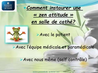 Comment instaurer une
« zen attitude »
en salle de cathé?
Avec le patient
Avec l’équipe médicale et paramédicale
Avec nous même (self contrôle)
session paramédicale 1er février 2017
 