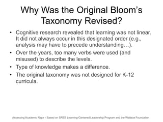 Why Was the Original Bloom’s
           Taxonomy Revised?
• Cognitive research revealed that learning was not linear.
  It did not always occur in this designated order (e.g.,
  analysis may have to precede understanding…).
• Over the years, too many verbs were used (and
  misused) to describe the levels.
• Type of knowledge makes a difference.
• The original taxonomy was not designed for K-12
  curricula.




 Assessing Academic Rigor - Based on SREB Learning-Centered Leadership Program and the Wallace Foundation 1
 