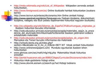 http://meta.wikimedia.org/wiki/List_of_Wikipedias   Wikipedien zerrenda zenbait hizkuntzetan. http://www.foreignword.com/es/  Online itzultzaile hainbat hizkuntzetan (euskara barne) http://www.tecnun.es/enlaces/diccionarios.htm Online zenbait hiztegi. http://www.opentrad.org/demo/?language=eu Testuen itzulpena, dokumentuen itzulpena, nabigatu eta itzuli (estatu espainiarreko hizkuntza nagusien itzultzaile) http://es.wikipedia.org/wiki/Idiomas_de_Espa%C3%B1a#Lenguas_originadas_por_los_procesos_migratorios   Ikasleen hizkuntzei buruzko informazioa http://web.educastur.princast.es/proyectos/acogida/materiales_según_la_procedencia_del_alumnado.htm#Alumnado%20oriental Ikasleen jatorriaren arabera antolatutako materialak http://web.educastur.princast.es/proyectos/acogida/países_de_origen.htm  Marruekos eta Txinari buruzko informazioa eta materialak http://schools.becta.org.uk/index.php?section=tl&catcode=ss_tl_inc_cl_03&rid=9877 IKT  hitzak zenbait hizkuntzetan http://www.onlinenewspapers.com/  Munduko egunkariak ikasleen lehen hizkuntzetan www.glencoe.com/sec/math/mlg/mlg.php  Matematika hitzak hizkuntza anitzetan http://portal.huascaran.edu.pe:8080/CIApps/Curricular/Diccionario/index.htm Hizkuntza inkak-gaztelania hiztegi online http://www.slovnik.seznam.cz/search.py?wd Hiztegi txekiarra 