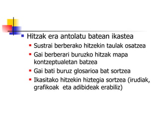 Hitzak era antolatu batean ikastea Sustrai berberako hitzekin taulak osatzea Gai berberari buruzko hitzak mapa kontzeptualetan batzea Gai bati buruz glosarioa bat sortzea Ikasitako hitzekin hiztegia sortzea (irudiak, grafikoak  eta adibideak erabiliz) 