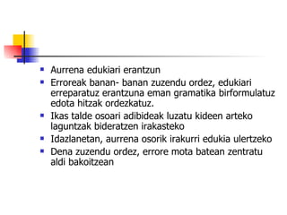 Aurrena edukiari erantzun Erroreak banan- banan zuzendu ordez, edukiari erreparatuz erantzuna eman gramatika birformulatuz edota hitzak ordezkatuz. Ikas talde osoari adibideak luzatu kideen arteko laguntzak bideratzen irakasteko Idazlanetan, aurrena osorik irakurri edukia ulertzeko Dena zuzendu ordez, errore mota batean zentratu aldi bakoitzean 
