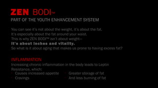 ZEN BODI™
PART OF THE YOUTH ENHANCEMENT SYSTEM
You can see it’s not about the weight, it’s about the fat.
It’s especially about the fat around your waist.
This is why ZEN BODI™ isn’t about weight—
it’s about inches and vitality.
So what is it about aging that makes us prone to having excess fat?
INFLAMMATION
Increasing chronic inflammation in the body leads to Leptin
Resistance, which:
•
Causes increased appetite
•
Cravings
•
Greater storage of fat
•
And less burning of fat
 