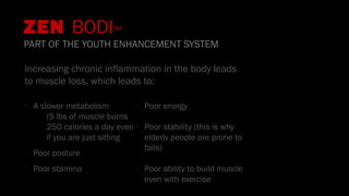 ZEN BODI™
PART OF THE YOUTH ENHANCEMENT SYSTEM
Increasing chronic inflammation in the body leads
to muscle loss, which leads to:
•
A slower metabolism
(5 lbs of muscle burns
250 calories a day even
if you are just sitting
•
Poor posture
•
Poor stamina
•
Poor energy
•
Poor stability (this is why
elderly people are prone to
falls)
•
Poor ability to build muscle
even with exercise
 