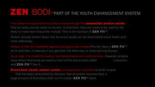 ZEN BODI™PART OF THE YOUTH ENHANCEMENT SYSTEM
The reason we eat protein is to break it down to get the essential amino acids
that our body cannot make on its own. In this form, they are ready to be used by the
body to make lean tissue-like muscle. This is the function of ZEN Fit™.
Protein already broken down into its amino acids can be assimilated much faster and
more effectively.
Protein in this form satisfies appetite and gives you energy (Pro tip: Have a ZEN Fit™
drink and take 2 capsules if you get that mid afternoon or early evening slump).
As we age, it is harder to build or maintain muscle even with exercise. However, studies
have shown that what we need is more of the amino acid called L-leucine—
and ZEN Fit™ has it.
Branched chain amino acids are especially important to build muscle
that has been stimulated by exercise. Not all protein sources have a
large amount of branched chain amino acids—ZEN Fit™ does.
 