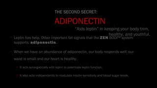 •
Leptin has help. Other important fat signals that the ZEN BODI™ system
supports: adiponectin.
•
When we have an abundance of adiponectin, our body responds well: our
waist is small and our heart is healthy.
• It acts synergistically with leptin to potentiate leptin function.
• It also acts independently to modulate insulin sensitivity and blood sugar levels.
THE SECOND SECRET:
ADIPONECTIN
“Aids leptin” in keeping your body trim,
healthy, and youthful.
 