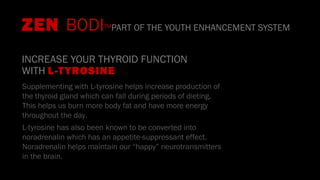 INCREASE YOUR THYROID FUNCTION
WITH L-TYROSINE
Supplementing with L-tyrosine helps increase production of
the thyroid gland which can fall during periods of dieting.
This helps us burn more body fat and have more energy
throughout the day.
L-tyrosine has also been known to be converted into
noradrenalin which has an appetite-suppressant effect.
Noradrenalin helps maintain our “happy” neurotransmitters
in the brain.
ZEN BODI™PART OF THE YOUTH ENHANCEMENT SYSTEM
 