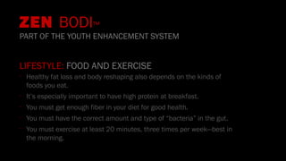 LIFESTYLE: FOOD AND EXERCISE
•
Healthy fat loss and body reshaping also depends on the kinds of
foods you eat.
•
It’s especially important to have high protein at breakfast.
•
You must get enough fiber in your diet for good health.
•
You must have the correct amount and type of “bacteria” in the gut.
•
You must exercise at least 20 minutes, three times per week—best in
the morning.
ZEN BODI™
PART OF THE YOUTH ENHANCEMENT SYSTEM
 