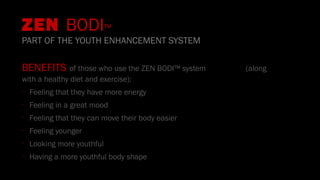 BENEFITS of those who use the ZEN BODI™ system (along
with a healthy diet and exercise):
•
Feeling that they have more energy
•
Feeling in a great mood
•
Feeling that they can move their body easier
•
Feeling younger
•
Looking more youthful
•
Having a more youthful body shape
ZEN BODI™
PART OF THE YOUTH ENHANCEMENT SYSTEM
 