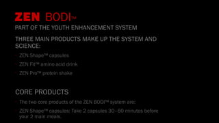 THREE MAIN PRODUCTS MAKE UP THE SYSTEM AND
SCIENCE:
•
ZEN Shape™ capsules
•
ZEN Fit™ amino acid drink
•
ZEN Pro™ protein shake
CORE PRODUCTS
•
The two core products of the ZEN BODI™ system are:
•
ZEN Shape™ capsules: Take 2 capsules 30–60 minutes before
your 2 main meals.
ZEN BODI™
PART OF THE YOUTH ENHANCEMENT SYSTEM
 