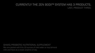 CURRENTLY THE ZEN BODI™ SYSTEM HAS 3 PRODUCTS.
LAST, PRODUCT THREE:
SHAKE/PROBIOTIC NUTRITIONAL SUPPLEMENT
Mix one packet with 8 to 10 ounces of cold water or rice/almond
milk and have as a snack anytime of day
 