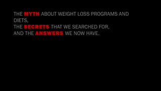 •
THE MYTH ABOUT WEIGHT LOSS PROGRAMS AND
DIETS,
THE SECRETS THAT WE SEARCHED FOR,
AND THE ANSWERS WE NOW HAVE.
 