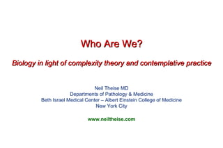Who Are We? Biology in light of complexity theory and contemplative practice Neil Theise MD Departments of Pathology & Medicine Beth Israel Medical Center – Albert Einstein College of Medicine New York City www.neiltheise.com 