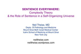 SENTIENCE EVERYWHERE:
Complexity Theory
& the Role of Sentience in a Self-Organizing Universe
Neil Theise, MD
Depts. Of Pathology and Medicine
Mount Sinai Beth Israel Medical Center
Icahn School of Medicine at Mount Sinai
New York City

neiltheise.com
neiltheise.wordpress.com

 