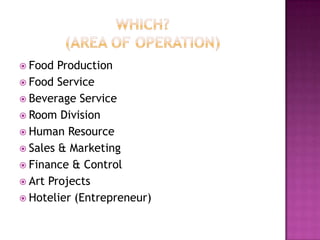  Food  Production
 Food Service
 Beverage Service
 Room Division
 Human Resource
 Sales & Marketing
 Finance & Control
 Art Projects
 Hotelier (Entrepreneur)
 