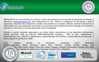 SERVIPUNTO es una compañía con más de 14 años de experiencia en el mercado de desarrollo de software y
electrónica (www.servipunto.com), Nos destacamos por ser líderes en integración de tecnología y dada la
experiencia adquirida sobre dispositivos móviles como también en consultas, software, hardware, electrónica ha
desarrollado una nueva aplicación que le dará a su empresa la oportunidad de generar liderazgo en la industria y
extender su información y servicios generando mayor rentabilidad.

Gracias a nuestro excelente desempeño nos hemos hecho merecedores en las siguientes certificaciones:
Partner Microsoft, ASD de DALLAS SEMICONDUCTOR (Ibuttons),                VAR de Ipico, distribuidores y
desarrolladores para UNITECH, distribuidores y desarrolladores de GemPlus, y desarrolladores de Microchip. Y
hemos logrado la certificación CMMI.

Entre        nuestros      clientes      se       encuentran       compañías         como        Almacenes
ÉXITO, Carrefour, Mobil, Petrobras, Shell, Esso, Petromil, Icontec, Bureau Veritas, Gas
Natural, FullGas, 1Gas, Gasco, Sagas, Punto Gas, Texaco, Estagas, Covegas, Distrimetano, Autogas, Brio entre
otros. Contamos con clientes en países como Colombia, Ecuador, Perú y Argentina.
 