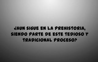 ¿Aun sigue en la Prehistoria,
siendo parte de este tedioso y
     tradicional proceso?
 