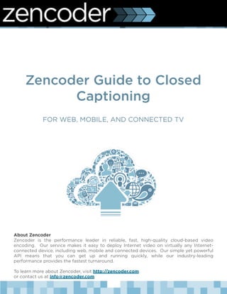 Zencoder Guide to Closed
           Captioning
            FOR WEB, MOBILE, AND CONNECTED TV




About Zencoder
Zencoder is the performance leader in reliable, fast, high-quality cloud-based video
encoding.   Our service makes it easy to deploy Internet video on virtually any Internet-
connected device, including web, mobile and connected devices.  Our simple yet powerful
API means that you can get up and running quickly, while our industry-leading
performance provides the fastest turnaround.

To learn more about Zencoder, visit http://zencoder.com
or contact us at info@zencoder.com
 