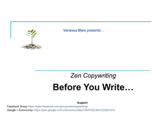 Vanessa Blais presents…
Zen Copywriting
Before You Write…
Support
Facebook Group https://www.facebook.com/groups/zencopywriting/
Google + Community- https://plus.google.com/u/0/communities/109470523641225351610
 
