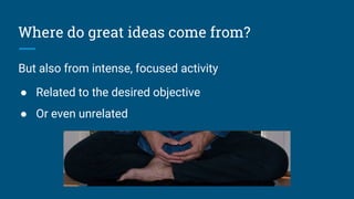 Where do great ideas come from?
But also from intense, focused activity
● Related to the desired objective
● Or even unrelated
 