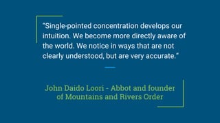 John Daido Loori - Abbot and founder
of Mountains and Rivers Order
“Single-pointed concentration develops our
intuition. We become more directly aware of
the world. We notice in ways that are not
clearly understood, but are very accurate.”
 