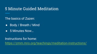 5 Minute Guided Meditation
The basics of Zazen:
● Body / Breath / Mind
● 5 Minutes Now…
Instructions for home:
https://zmm.mro.org/teachings/meditation-instructions/
 