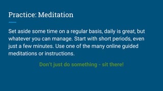 Practice: Meditation
Set aside some time on a regular basis, daily is great, but
whatever you can manage. Start with short periods, even
just a few minutes. Use one of the many online guided
meditations or instructions.
Don’t just do something - sit there!
 