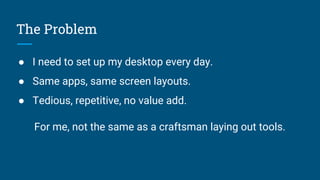 The Problem
● I need to set up my desktop every day.
● Same apps, same screen layouts.
● Tedious, repetitive, no value add.
For me, not the same as a craftsman laying out tools.
 