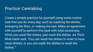 Practice: Caretaking
Create a simple practice for yourself using some routine
task that you do every day, such as washing the dishes,
sweeping the floor, or making the bed. Make an agreement
with yourself to perform this task with total awareness.
When you wash the dishes, just wash the dishes. As Thich
Nhat Hanh said, “You can wash the dishes in order to have
clean dishes, or you can wash the dishes to wash the
dishes.”
 