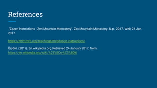 References
"Zazen Instructions - Zen Mountain Monastery". Zen Mountain Monastery. N.p., 2017. Web. 24 Jan.
2017.
https://zmm.mro.org/teachings/meditation-instructions/
Ōryōki. (2017). En.wikipedia.org. Retrieved 24 January 2017, from
https://en.wikipedia.org/wiki/%C5%8Cry%C5%8Dki
 