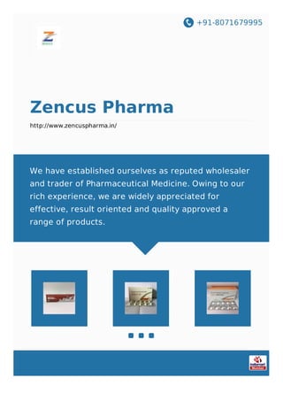 +91-8071679995
Zencus Pharma
http://www.zencuspharma.in/
We have established ourselves as reputed wholesaler
and trader of Pharmaceutical Medicine. Owing to our
rich experience, we are widely appreciated for
effective, result oriented and quality approved a
range of products.
 