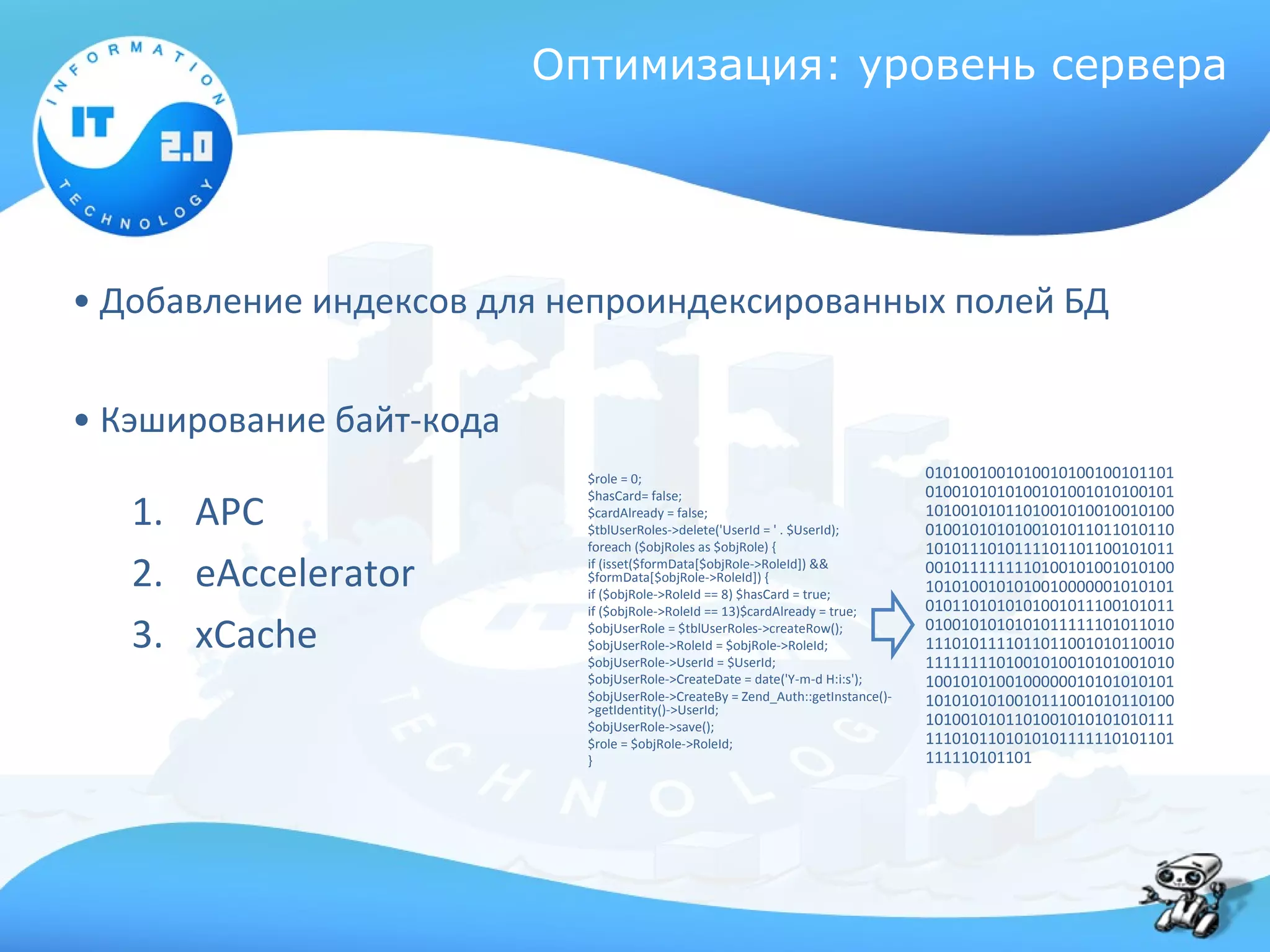 Оптимизация: уровень сервера




• Добавление индексов для непроиндексированных полей БД


• Кэширование байт-кода
                            $role = 0;                                           0101001001010010100100101101
                                                                                 0100101010100101001010100101
   1. APC
                            $hasCard= false;
                            $cardAlready = false;                                1010010101101001010010010100
                            $tblUserRoles->delete('UserId = ' . $UserId);        0100101010100101011011010110
                            foreach ($objRoles as $objRole) {                    1010111010111101101100101011
   2. eAccelerator          if (isset($formData[$objRole->RoleId]) &&
                            $formData[$objRole->RoleId]) {
                            if ($objRole->RoleId == 8) $hasCard = true;
                                                                                 0010111111110100101001010100
                                                                                 1010100101010010000001010101
                            if ($objRole->RoleId == 13)$cardAlready = true;      0101101010101001011100101011

   3. xCache                $objUserRole = $tblUserRoles->createRow();
                            $objUserRole->RoleId = $objRole->RoleId;
                            $objUserRole->UserId = $UserId;
                                                                                 0100101010101011111101011010
                                                                                 1110101111011011001010110010
                                                                                 1111111101001010010101001010
                            $objUserRole->CreateDate = date('Y-m-d H:i:s');      1001010100100000010101010101
                            $objUserRole->CreateBy = Zend_Auth::getInstance()-   1010101010010111001010110100
                            >getIdentity()->UserId;
                            $objUserRole->save();                                1010010101101001010101010111
                            $role = $objRole->RoleId;                            1110101101010101111110101101
                            }                                                    111110101101
 