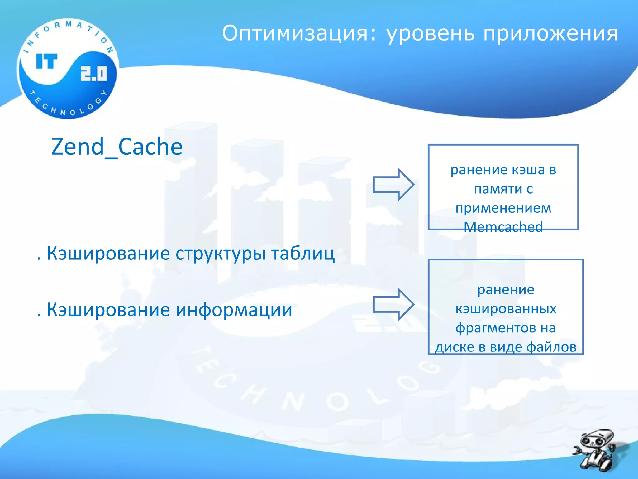 Оптимизация: уровень приложения




 Zend_Cache
                                    ранение кэша в
                                       памяти с
                                     применением
                                      Memcached
. Кэширование структуры таблиц
                                        ранение
. Кэширование информации            кэшированных
                                    фрагментов на
                                  диске в виде файлов
 