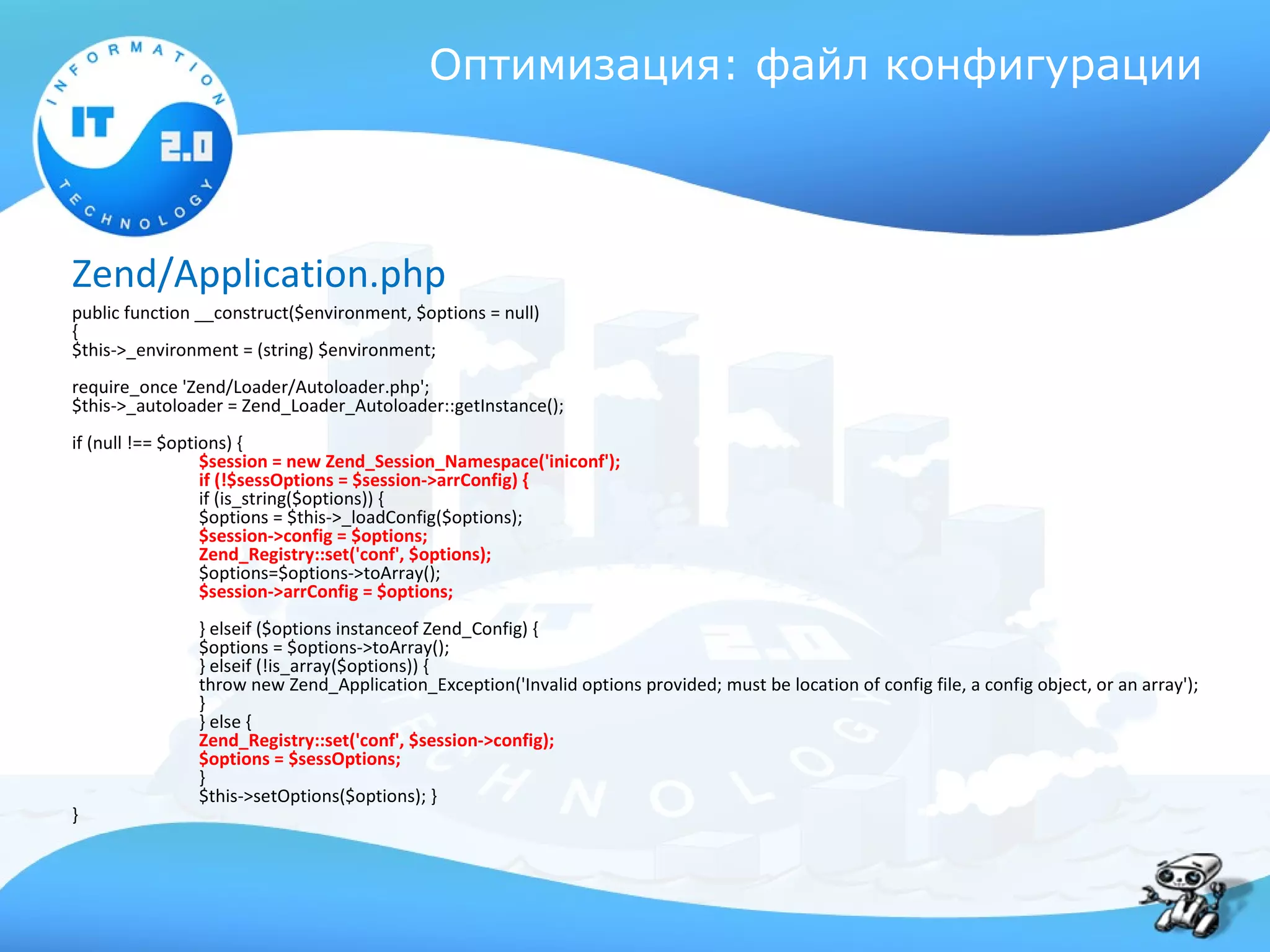 Оптимизация: файл конфигурации



Zend/Application.php
public function __construct($environment, $options = null)
{
$this->_environment = (string) $environment;
require_once 'Zend/Loader/Autoloader.php';
$this->_autoloader = Zend_Loader_Autoloader::getInstance();
if (null !== $options) {
                  $session = new Zend_Session_Namespace('iniconf');
                  if (!$sessOptions = $session->arrConfig) {
                  if (is_string($options)) {
                  $options = $this->_loadConfig($options);
                  $session->config = $options;
                  Zend_Registry::set('conf', $options);
                  $options=$options->toArray();
                  $session->arrConfig = $options;
               } elseif ($options instanceof Zend_Config) {
               $options = $options->toArray();
               } elseif (!is_array($options)) {
               throw new Zend_Application_Exception('Invalid options provided; must be location of config file, a config object, or an array');
               }
               } else {
               Zend_Registry::set('conf', $session->config);
               $options = $sessOptions;
               }
               $this->setOptions($options); }
}
 