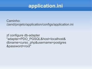 application.ini
Caminho:
/zend/projeto/application/configs/application.ini
zf configure db-adapter
"adapter=PDO_PGSQL&host=localhost&
dbname=curso_php&username=postgres
&password=root"

 