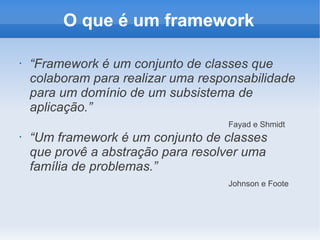 O que é um framework
•

“Framework é um conjunto de classes que
colaboram para realizar uma responsabilidade
para um domínio de um subsistema de
aplicação.”
Fayad e Shmidt

•

“Um framework é um conjunto de classes
que provê a abstração para resolver uma
família de problemas.”
Johnson e Foote

 