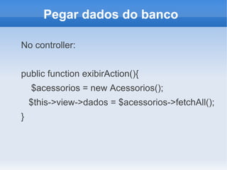 Pegar dados do banco
No controller:
public function exibirAction(){
$acessorios = new Acessorios();
$this->view->dados = $acessorios->fetchAll();
}

 