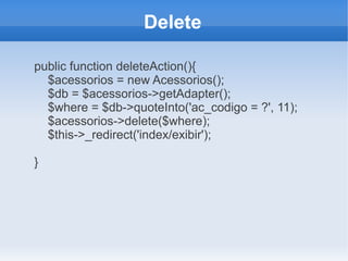 Delete
public function deleteAction(){
$acessorios = new Acessorios();
$db = $acessorios->getAdapter();
$where = $db->quoteInto('ac_codigo = ?', 11);
$acessorios->delete($where);
$this->_redirect('index/exibir');
}

 