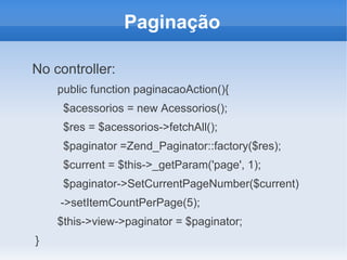 Paginação
No controller:
public function paginacaoAction(){
$acessorios = new Acessorios();
$res = $acessorios->fetchAll();
$paginator =Zend_Paginator::factory($res);
$current = $this->_getParam('page', 1);
$paginator->SetCurrentPageNumber($current)
->setItemCountPerPage(5);
$this->view->paginator = $paginator;
}

 