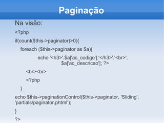 Paginação
Na visão:
<?php
if(count($this->paginator)>0){
foreach ($this->paginator as $a){
echo '<h3>'.$a['ac_codigo'].'</h3>'.'<br>'.
$a['ac_descricao']; ?>
<br><br>
<?php
}
echo $this->paginationControl($this->paginator, 'Sliding',
'partials/paginator.phtml');
}
?>

 