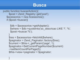Busca
public function buscarAction(){
$post = Zend_Registry::get('post');
$acessorios = new Acessorios();
if ($post->buscar){
$db = $acessorios->getAdapter();
$where = $db->quoteInto('ac_descricao LIKE ?', '%'.
$post->buscar.'%');
}
$res = $acessorios->fetchAll($where);
$paginator = Zend_Paginator::factory($res);
$current = $this->_getParam('page', 1);
$paginator->SetCurrentPageNumber($current)
->setItemCountPerPage(5);
$this->view->paginator = $paginator;
}

 