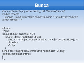 Busca
<form action="<?php echo BASE_URL;?>/index/buscar"
method="post">
Buscar: <input type="text" name="buscar" /><input type="submit"
value="Buscar" />
</form>
<?php
if(count($this->paginator)>0){
foreach ($this->paginator as $a){
echo '<h3>'.$a['ac_codigo'].'</h3>'.'<br>'.$a['ac_descricao']; ?>
<br><br>
<?php
}
echo $this->paginationControl($this->paginator, 'Sliding',
'partials/paginator.phtml');
}
?>

 