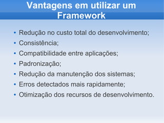 Vantagens em utilizar um
Framework
●

Redução no custo total do desenvolvimento;

●

Consistência;

●

Compatibilidade entre aplicações;

●

Padronização;

●

Redução da manutenção dos sistemas;

●

Erros detectados mais rapidamente;

●

Otimização dos recursos de desenvolvimento.

 